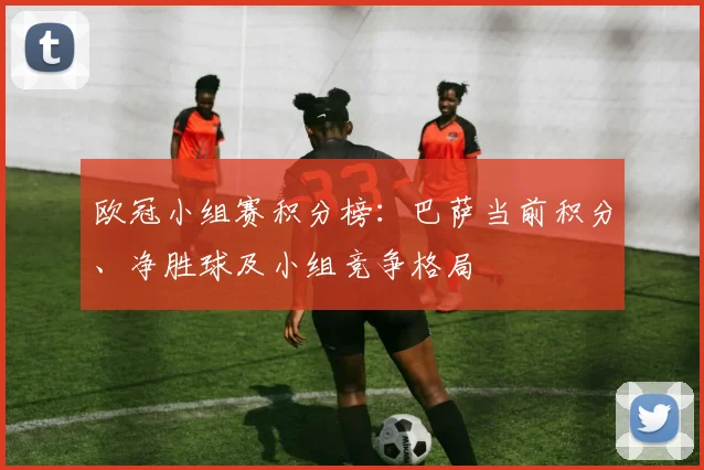 欧冠小组赛积分榜：巴萨当前积分、净胜球及小组竞争格局