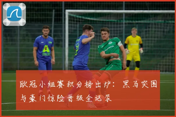 欧冠小组赛积分榜出炉：黑马突围与豪门惊险晋级全记录
