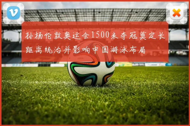 孙杨伦敦奥运会1500米夺冠奠定长距离统治并影响中国游泳布局