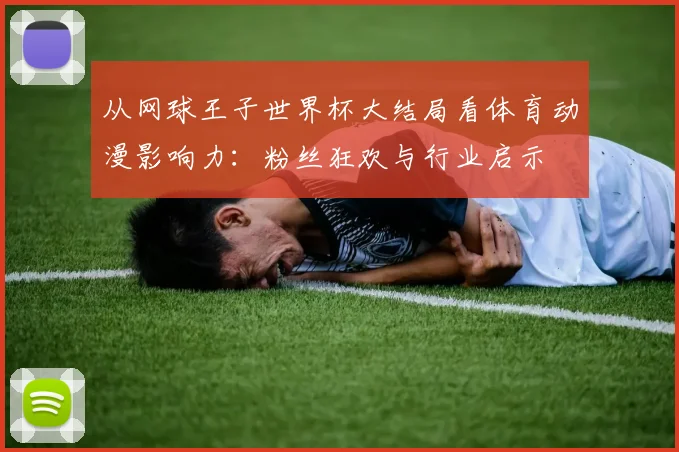 从网球王子世界杯大结局看体育动漫影响力：粉丝狂欢与行业启示