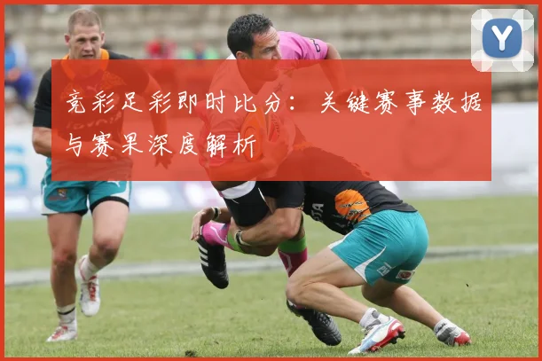 竞彩足彩即时比分：关键赛事数据与赛果深度解析